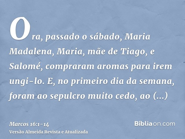 Ora, passado o sábado, Maria Madalena, Maria, mãe de Tiago, e Salomé, compraram aromas para irem ungi-lo.E, no primeiro dia da semana, foram ao sepulcro muito c