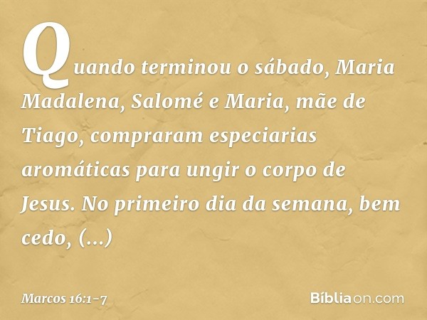 Quando terminou o sábado, Maria Madalena, Salomé e Maria, mãe de Tiago, compraram especiarias aromáticas para ungir o corpo de Jesus. No primeiro dia da semana,