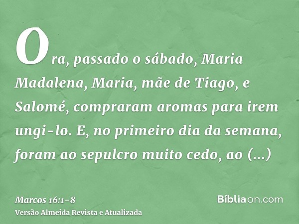 Ora, passado o sábado, Maria Madalena, Maria, mãe de Tiago, e Salomé, compraram aromas para irem ungi-lo.E, no primeiro dia da semana, foram ao sepulcro muito c