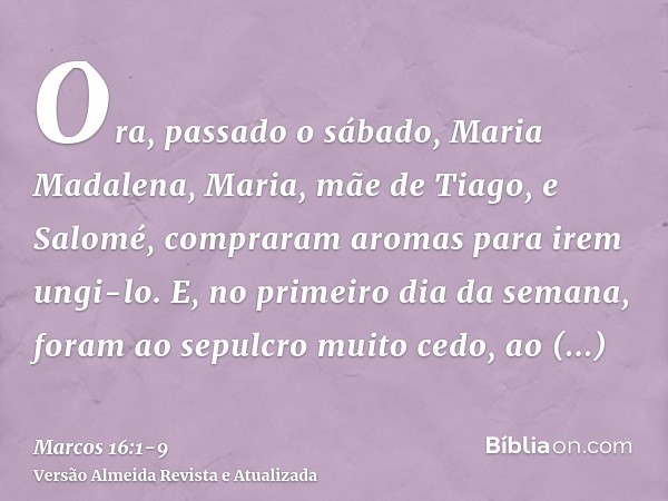 Ora, passado o sábado, Maria Madalena, Maria, mãe de Tiago, e Salomé, compraram aromas para irem ungi-lo.E, no primeiro dia da semana, foram ao sepulcro muito c