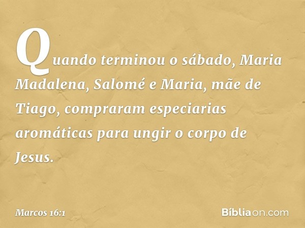 Quando terminou o sábado, Maria Madalena, Salomé e Maria, mãe de Tiago, compraram especiarias aromáticas para ungir o corpo de Jesus. -- Marcos 16:1