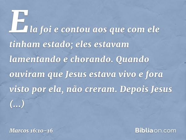 Ela foi e contou aos que com ele tinham estado; eles estavam lamentando e chorando. Quando ouviram que Jesus estava vivo e fora visto por ela, não creram. Depoi