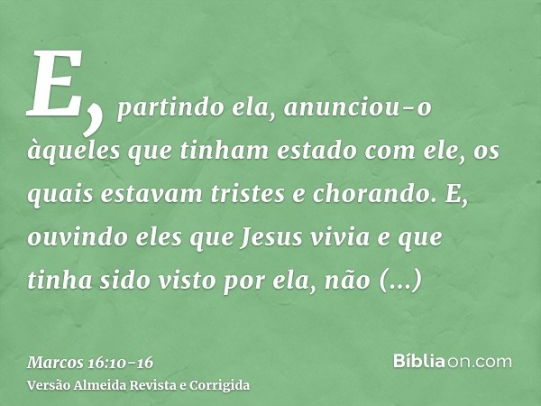 E, partindo ela, anunciou-o àqueles que tinham estado com ele, os quais estavam tristes e chorando.E, ouvindo eles que Jesus vivia e que tinha sido visto por el