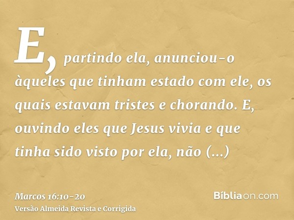 E, partindo ela, anunciou-o àqueles que tinham estado com ele, os quais estavam tristes e chorando.E, ouvindo eles que Jesus vivia e que tinha sido visto por el