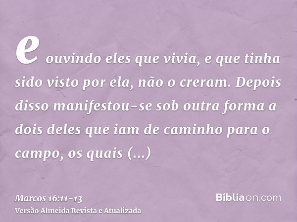 e ouvindo eles que vivia, e que tinha sido visto por ela, não o creram.Depois disso manifestou-se sob outra forma a dois deles que iam de caminho para o campo,o