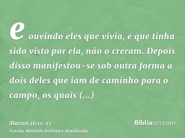e ouvindo eles que vivia, e que tinha sido visto por ela, não o creram.Depois disso manifestou-se sob outra forma a dois deles que iam de caminho para o campo,o
