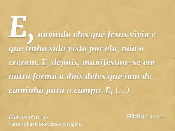 E, ouvindo eles que Jesus vivia e que tinha sido visto por ela, não o creram.E, depois, manifestou-se em outra forma a dois deles que iam de caminho para o camp
