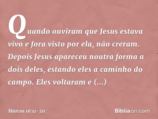 Quando ouviram que Jesus estava vivo e fora visto por ela, não creram. Depois Jesus apareceu noutra forma a dois deles, estando eles a caminho do campo. Eles vo