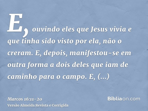 E, ouvindo eles que Jesus vivia e que tinha sido visto por ela, não o creram.E, depois, manifestou-se em outra forma a dois deles que iam de caminho para o camp