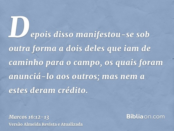 Depois disso manifestou-se sob outra forma a dois deles que iam de caminho para o campo,os quais foram anunciá-lo aos outros; mas nem a estes deram crédito.