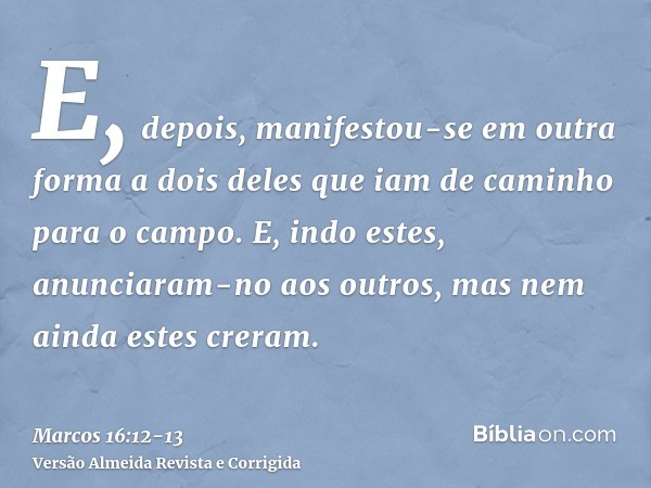 E, depois, manifestou-se em outra forma a dois deles que iam de caminho para o campo.E, indo estes, anunciaram-no aos outros, mas nem ainda estes creram.