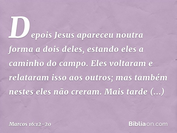 Depois Jesus apareceu noutra forma a dois deles, estando eles a caminho do campo. Eles voltaram e relataram isso aos outros; mas também nestes eles não creram. 