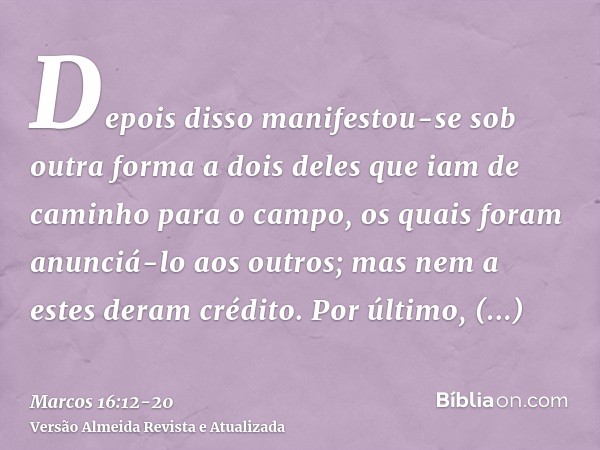 Depois disso manifestou-se sob outra forma a dois deles que iam de caminho para o campo,os quais foram anunciá-lo aos outros; mas nem a estes deram crédito.Por 