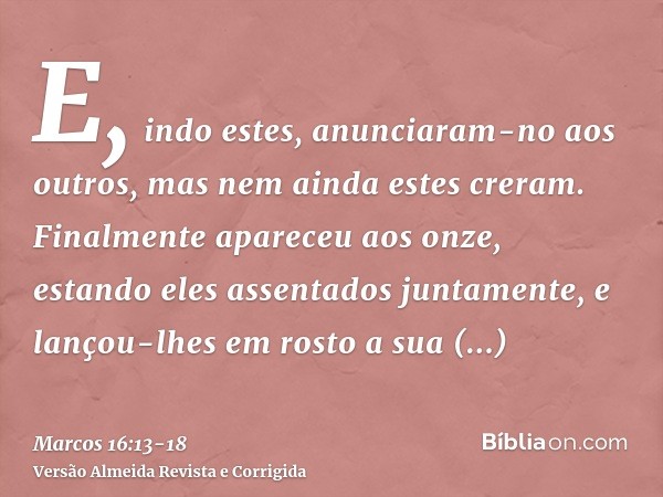 E, indo estes, anunciaram-no aos outros, mas nem ainda estes creram.Finalmente apareceu aos onze, estando eles assentados juntamente, e lançou-lhes em rosto a s