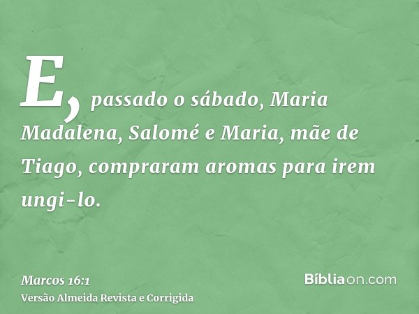 E, passado o sábado, Maria Madalena, Salomé e Maria, mãe de Tiago, compraram aromas para irem ungi-lo.