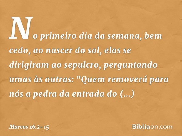 No primeiro dia da semana, bem cedo, ao nascer do sol, elas se dirigiram ao sepulcro, perguntando umas às outras: "Quem removerá para nós a pedra da entrada do 