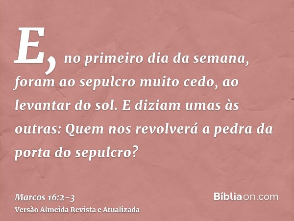 E, no primeiro dia da semana, foram ao sepulcro muito cedo, ao levantar do sol.E diziam umas às outras: Quem nos revolverá a pedra da porta do sepulcro?