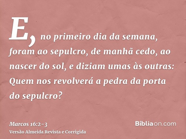 E, no primeiro dia da semana, foram ao sepulcro, de manhã cedo, ao nascer do sol,e diziam umas às outras: Quem nos revolverá a pedra da porta do sepulcro?