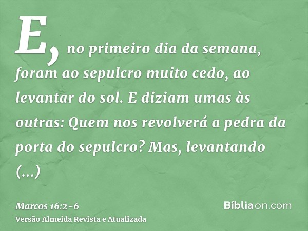 E, no primeiro dia da semana, foram ao sepulcro muito cedo, ao levantar do sol.E diziam umas às outras: Quem nos revolverá a pedra da porta do sepulcro?Mas, lev