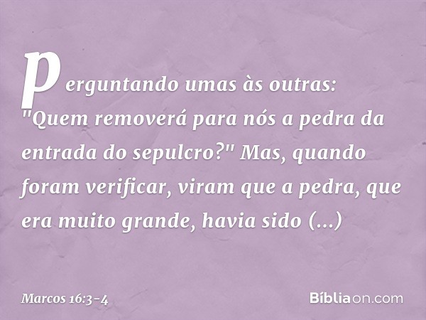 perguntando umas às outras: "Quem removerá para nós a pedra da entrada do sepulcro?" Mas, quando foram verificar, viram que a pedra, que era muito grande, havia
