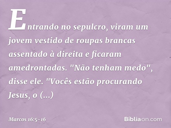 Entrando no sepulcro, viram um jovem vestido de roupas brancas assentado à direita e ficaram amedrontadas. "Não tenham medo", disse ele. "Vocês estão procurando