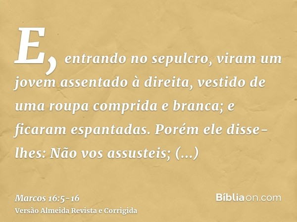 E, entrando no sepulcro, viram um jovem assentado à direita, vestido de uma roupa comprida e branca; e ficaram espantadas.Porém ele disse-lhes: Não vos assustei
