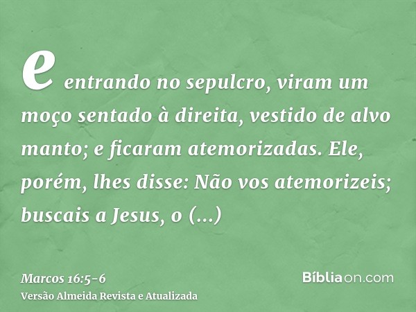 e entrando no sepulcro, viram um moço sentado à direita, vestido de alvo manto; e ficaram atemorizadas.Ele, porém, lhes disse: Não vos atemorizeis; buscais a Je