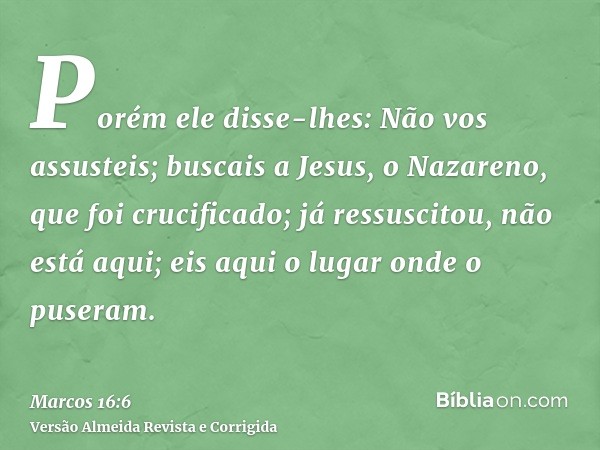 Porém ele disse-lhes: Não vos assusteis; buscais a Jesus, o Nazareno, que foi crucificado; já ressuscitou, não está aqui; eis aqui o lugar onde o puseram.