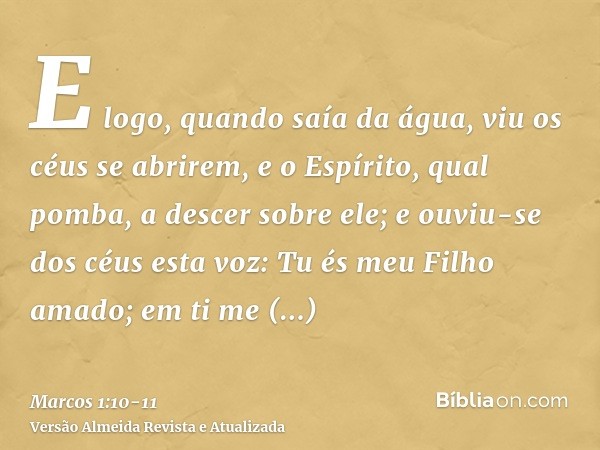 E logo, quando saía da água, viu os céus se abrirem, e o Espírito, qual pomba, a descer sobre ele;e ouviu-se dos céus esta voz: Tu és meu Filho amado; em ti me 