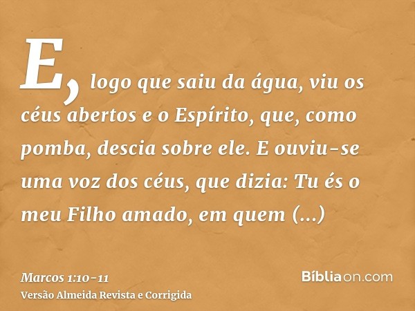 E, logo que saiu da água, viu os céus abertos e o Espírito, que, como pomba, descia sobre ele.E ouviu-se uma voz dos céus, que dizia: Tu és o meu Filho amado, e