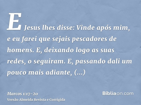 E Jesus lhes disse: Vinde após mim, e eu farei que sejais pescadores de homens.E, deixando logo as suas redes, o seguiram.E, passando dali um pouco mais adiante