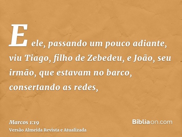 E ele, passando um pouco adiante, viu Tiago, filho de Zebedeu, e João, seu irmão, que estavam no barco, consertando as redes,