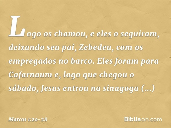 Logo os chamou, e eles o seguiram, deixando seu pai, Zebedeu, com os empregados no barco. Eles foram para Cafarnaum e, logo que chegou o sábado, Jesus entrou na