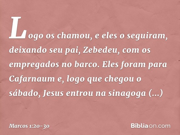 Logo os chamou, e eles o seguiram, deixando seu pai, Zebedeu, com os empregados no barco. Eles foram para Cafarnaum e, logo que chegou o sábado, Jesus entrou na