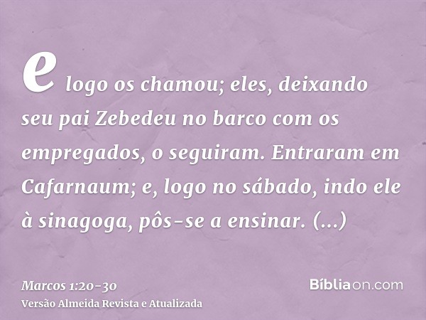 e logo os chamou; eles, deixando seu pai Zebedeu no barco com os empregados, o seguiram.Entraram em Cafarnaum; e, logo no sábado, indo ele à sinagoga, pôs-se a 