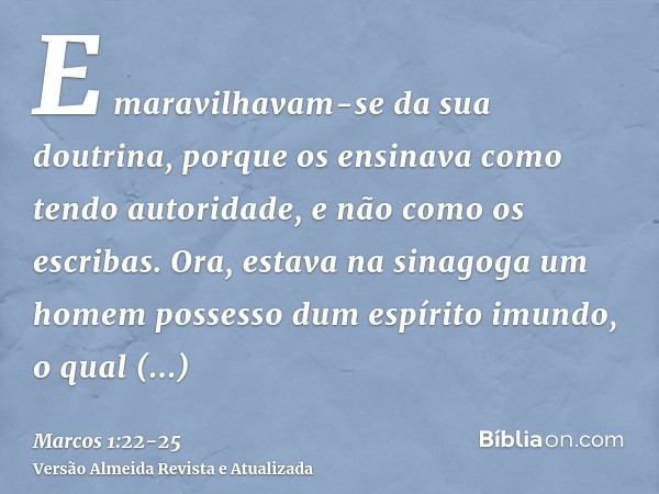E maravilhavam-se da sua doutrina, porque os ensinava como tendo autoridade, e não como os escribas.Ora, estava na sinagoga um homem possesso dum espírito imund