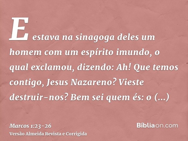 E estava na sinagoga deles um homem com um espírito imundo, o qual exclamou, dizendo:Ah! Que temos contigo, Jesus Nazareno? Vieste destruir-nos? Bem sei quem és