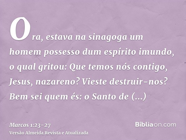 Ora, estava na sinagoga um homem possesso dum espírito imundo, o qual gritou:Que temos nós contigo, Jesus, nazareno? Vieste destruir-nos? Bem sei quem és: o San