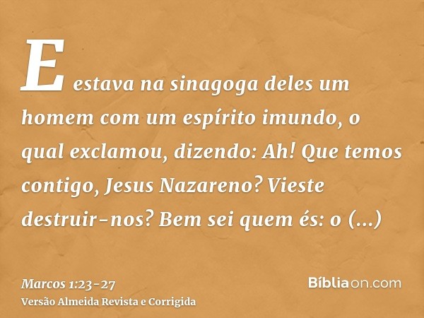 E estava na sinagoga deles um homem com um espírito imundo, o qual exclamou, dizendo:Ah! Que temos contigo, Jesus Nazareno? Vieste destruir-nos? Bem sei quem és