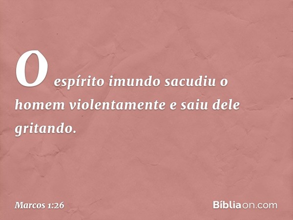 O espírito imundo sacudiu o homem violentamente e saiu dele gritando. -- Marcos 1:26