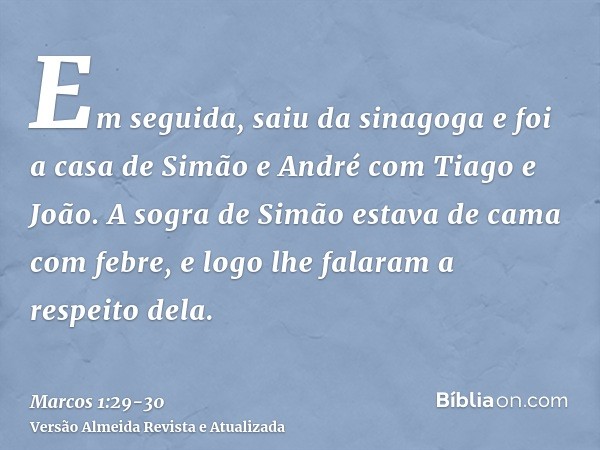 Em seguida, saiu da sinagoga e foi a casa de Simão e André com Tiago e João.A sogra de Simão estava de cama com febre, e logo lhe falaram a respeito dela.