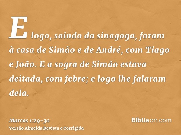 E logo, saindo da sinagoga, foram à casa de Simão e de André, com Tiago e João.E a sogra de Simão estava deitada, com febre; e logo lhe falaram dela.