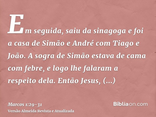 Em seguida, saiu da sinagoga e foi a casa de Simão e André com Tiago e João.A sogra de Simão estava de cama com febre, e logo lhe falaram a respeito dela.Então 