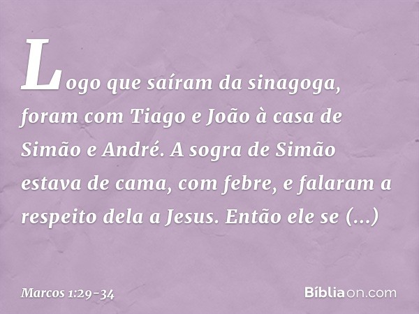 Logo que saíram da sinagoga, foram com Tiago e João à casa de Simão e André. A sogra de Simão estava de cama, com febre, e falaram a respeito dela a Jesus. Entã