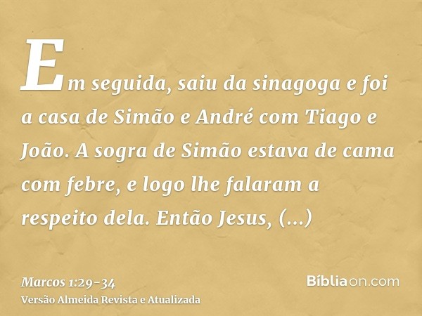 Em seguida, saiu da sinagoga e foi a casa de Simão e André com Tiago e João.A sogra de Simão estava de cama com febre, e logo lhe falaram a respeito dela.Então 