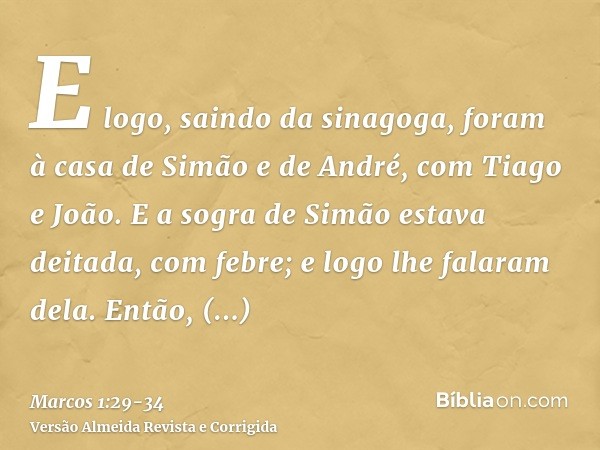 E logo, saindo da sinagoga, foram à casa de Simão e de André, com Tiago e João.E a sogra de Simão estava deitada, com febre; e logo lhe falaram dela.Então, cheg