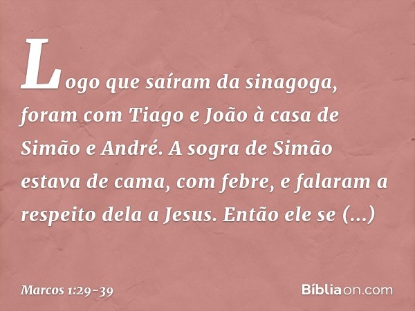 Logo que saíram da sinagoga, foram com Tiago e João à casa de Simão e André. A sogra de Simão estava de cama, com febre, e falaram a respeito dela a Jesus. Entã