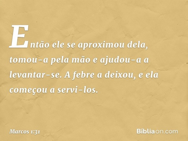 Então ele se aproximou dela, tomou-a pela mão e ajudou-a a levantar-se. A febre a deixou, e ela começou a servi-los. -- Marcos 1:31