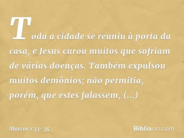 Toda a cidade se reuniu à porta da casa, e Jesus curou muitos que sofriam de várias doenças. Também expulsou muitos demônios; não permitia, porém, que estes fal