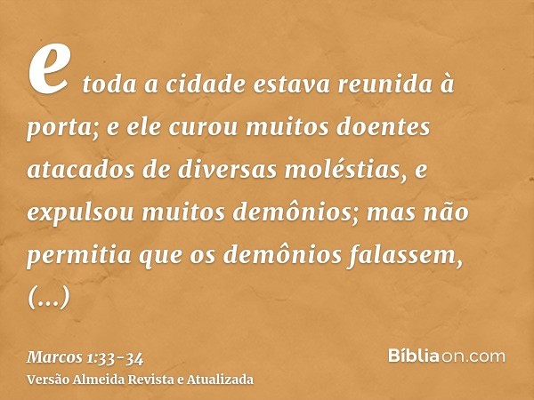 e toda a cidade estava reunida à porta;e ele curou muitos doentes atacados de diversas moléstias, e expulsou muitos demônios; mas não permitia que os demônios f